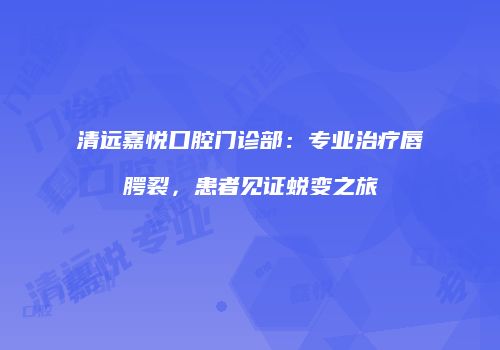 清远嘉悦口腔门诊部：专业治疗唇腭裂，患者见证蜕变之旅