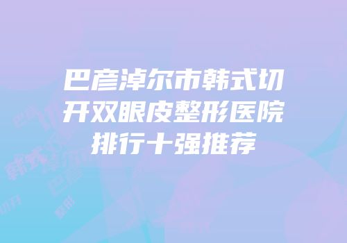 巴彦淖尔市韩式切开双眼皮整形医院排行十强推荐