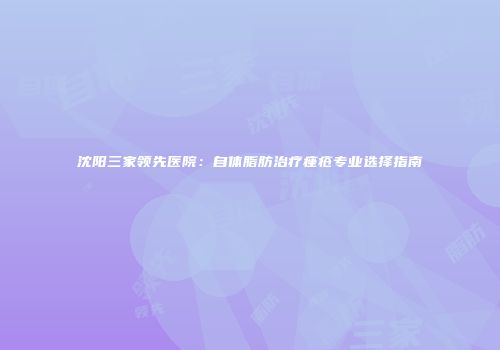 沈阳三家领先医院：自体脂肪治疗痤疮专业选择指南