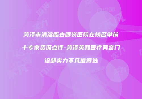 菏泽市清溶脂去眼袋医院在榜名单前十专家资深点评-菏泽英和医疗美容门诊部实力不凡值得选