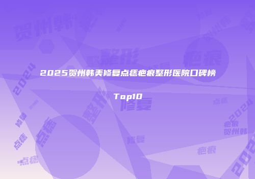 2025贺州韩美修复点痣疤痕整形医院口碑榜Top10