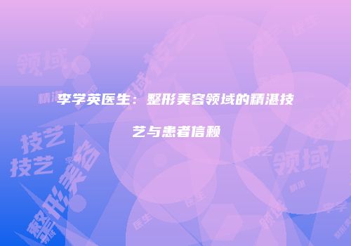 李学英医生：整形美容领域的精湛技艺与患者信赖