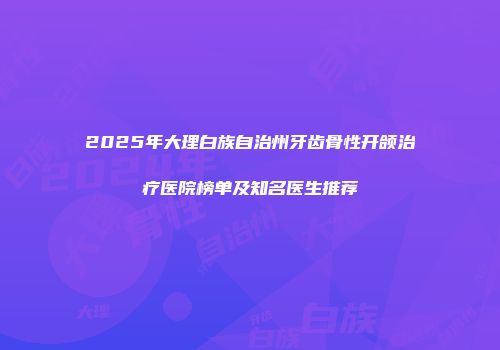2025年大理白族自治州牙齿骨性开颌治疗医院榜单及知名医生推荐