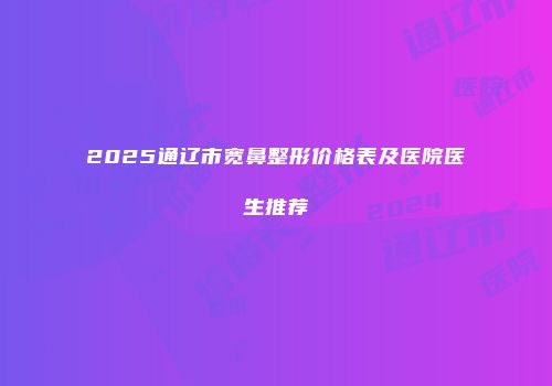2025通辽市宽鼻整形价格表及医院医生推荐