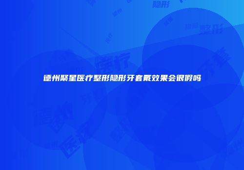 德州聚星医疗整形隐形牙套戴效果会很假吗