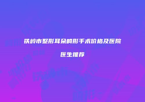 铁岭市整形耳朵畸形手术价格及医院医生推荐