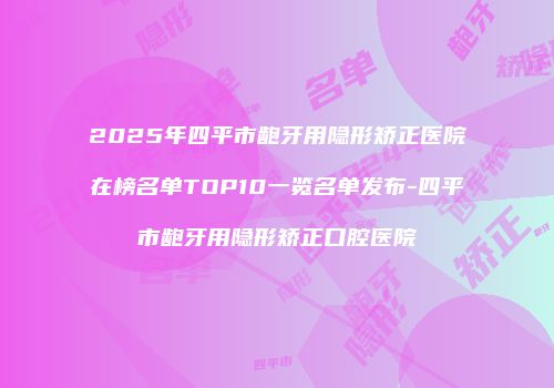 2025年四平市龅牙用隐形矫正医院在榜名单TOP10一览名单发布-四平市龅牙用隐形矫正口腔医院