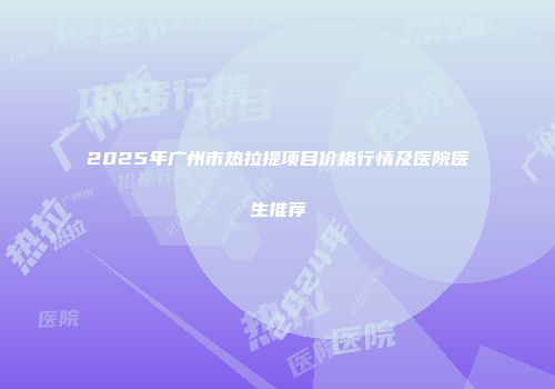 2025年广州市热拉提项目价格行情及医院医生推荐