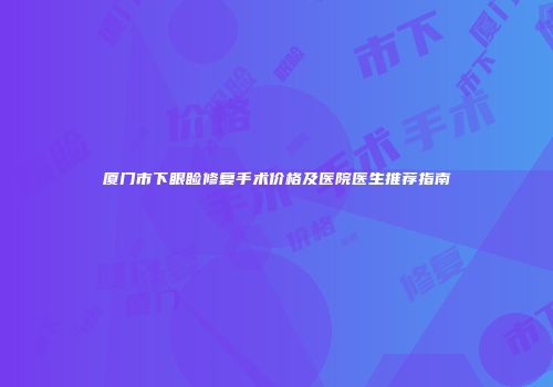 厦门市下眼睑修复手术价格及医院医生推荐指南