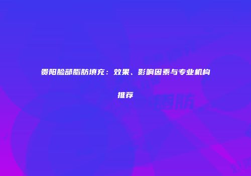 贵阳脸部脂肪填充：效果、影响因素与专业机构推荐