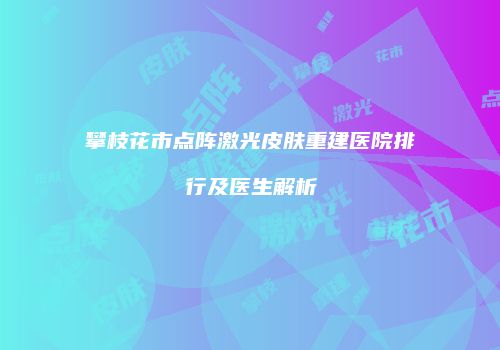 攀枝花市点阵激光皮肤重建医院排行及医生解析