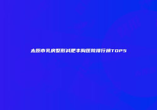 太原市乳房整形减肥丰胸医院排行榜TOP5