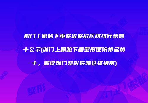 荆门上眼睑下垂整形整形医院排行榜前十公示(荆门上眼睑下垂整形医院排名前十，解读荆门整形医院选择指南)