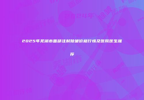 2025年芜湖市面部注射除皱价格行情及医院医生推荐