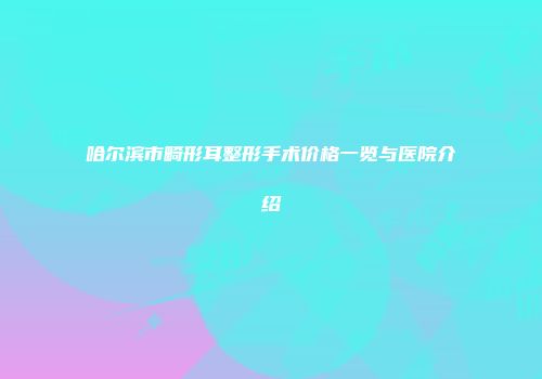 哈尔滨市畸形耳整形手术价格一览与医院介绍