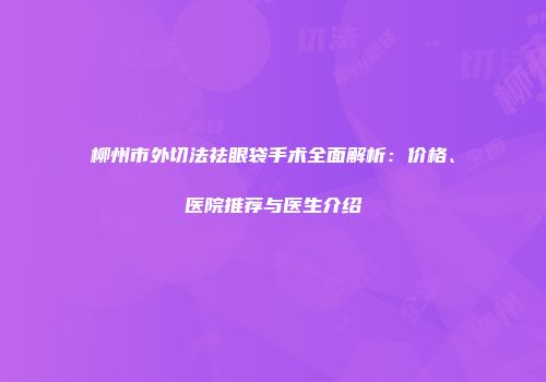 柳州市外切法祛眼袋手术全面解析：价格、医院推荐与医生介绍