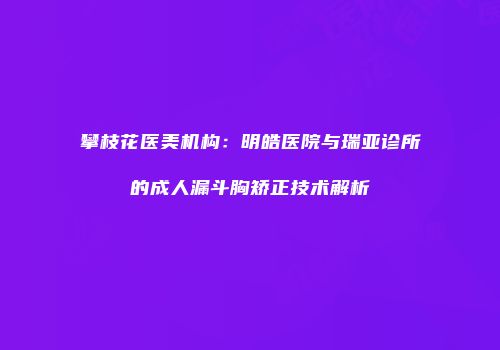攀枝花医美机构：明皓医院与瑞亚诊所的成人漏斗胸矫正技术解析