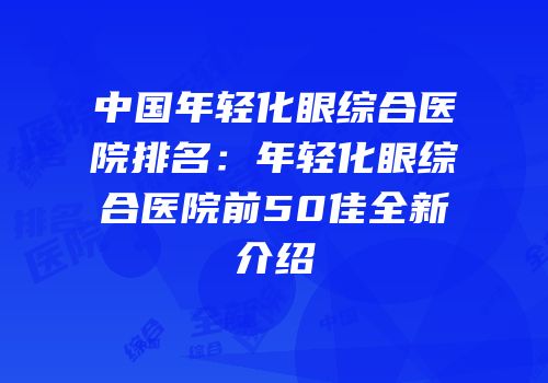 中国年轻化眼综合医院排名：年轻化眼综合医院前50佳全新介绍