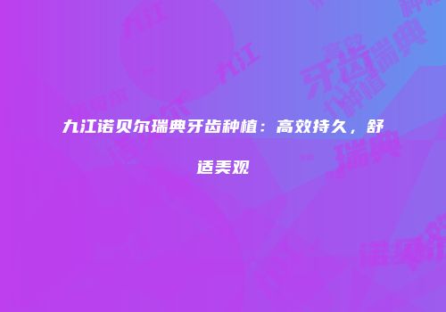 九江诺贝尔瑞典牙齿种植：高效持久，舒适美观