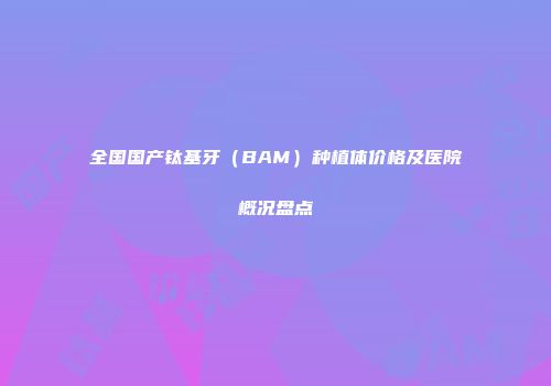 全国国产钛基牙（BAM）种植体价格及医院概况盘点
