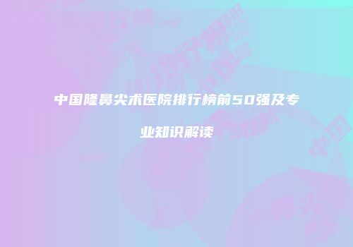 中国隆鼻尖术医院排行榜前50强及专业知识解读