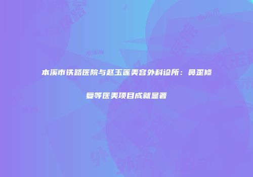 本溪市铁路医院与赵玉莲美容外科诊所：鼻歪修复等医美项目成就显著