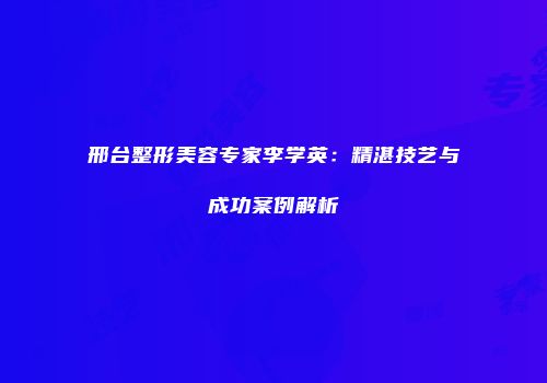 邢台整形美容专家李学英：精湛技艺与成功案例解析