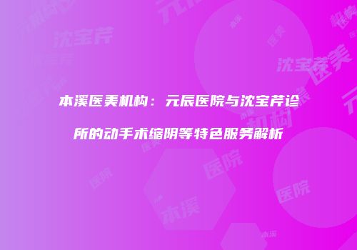 本溪医美机构：元辰医院与沈宝芹诊所的动手术缩阴等特色服务解析
