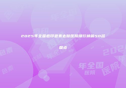 2025年全国痘印色素去除医院排行榜前50名盘点