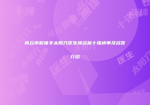 商丘市膨体丰太阳穴医生排名前十强榜单及名医介绍