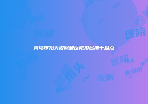 青岛市抬头纹除皱医院排名前十盘点
