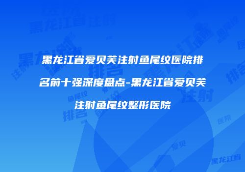 黑龙江省爱贝芙注射鱼尾纹医院排名前十强深度盘点-黑龙江省爱贝芙注射鱼尾纹整形医院