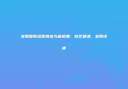 沈阳整形名医周杰与崔鲮鲤：技艺精湛，案例详述