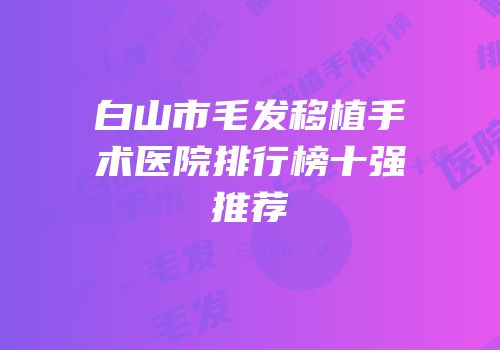 白山市毛发移植手术医院排行榜十强推荐