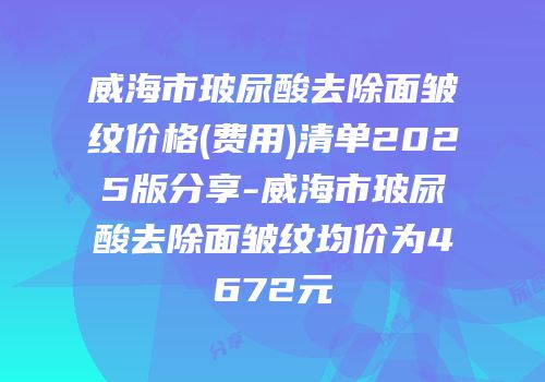 威海市玻尿酸去除面皱纹价格(费用)清单2025版分享-威海市玻尿酸去除面皱纹均价为4672元
