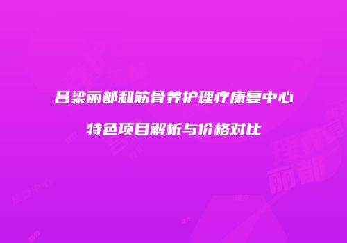吕梁丽都和筋骨养护理疗康复中心特色项目解析与价格对比