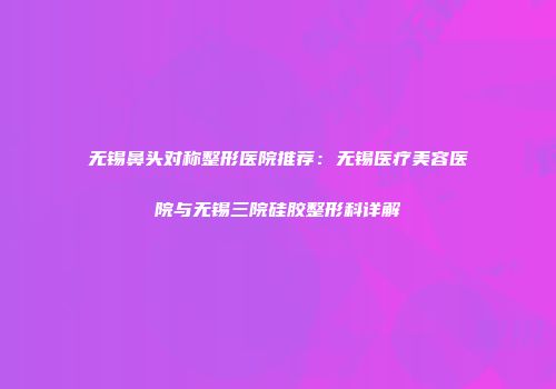 无锡鼻头对称整形医院推荐：无锡医疗美容医院与无锡三院硅胶整形科详解