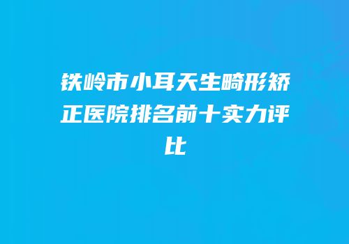 铁岭市小耳天生畸形矫正医院排名前十实力评比