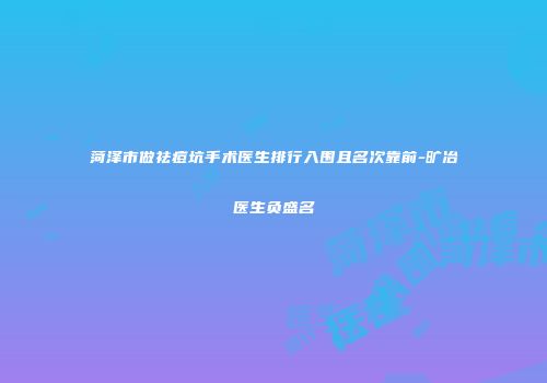菏泽市做祛痘坑手术医生排行入围且名次靠前-旷冶医生负盛名