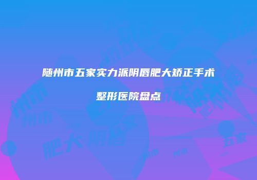 随州市五家实力派阴唇肥大矫正手术整形医院盘点