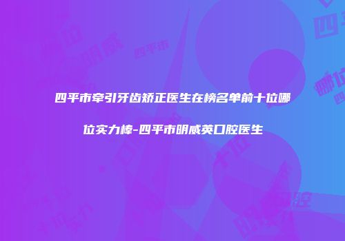 四平市牵引牙齿矫正医生在榜名单前十位哪位实力棒-四平市明威英口腔医生