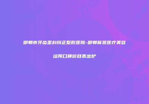 邯郸市牙齿歪斜纠正整形医院-邯郸育萱医疗美容诊所口碑价目表出炉