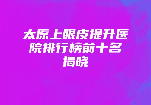 太原上眼皮提升医院排行榜前十名揭晓