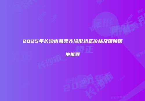 2025年长沙市易美齐隐形矫正价格及医院医生推荐