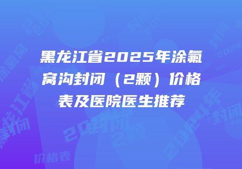 黑龙江省2025年涂氟窝沟封闭（2颗）价格表及医院医生推荐
