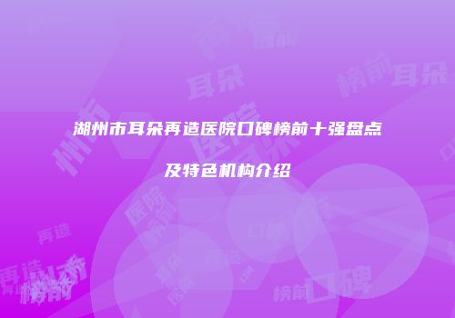 湖州市耳朵再造医院口碑榜前十强盘点及特色机构介绍