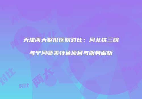 天津两大整形医院对比：河北铁三院与宁河师美特色项目与服务解析