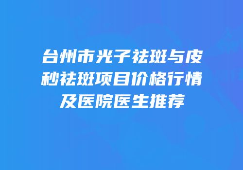 台州市光子祛斑与皮秒祛斑项目价格行情及医院医生推荐
