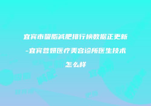 宜宾市吸脂减肥排行榜数据正更新-宜宾蓉妍医疗美容诊所医生技术怎么样