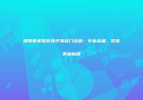 邵阳曹家整形医疗美容门诊部：专业高端，塑造美丽新颜